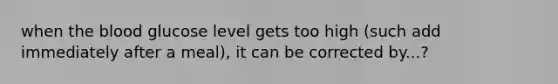 when the blood glucose level gets too high (such add immediately after a meal), it can be corrected by...?
