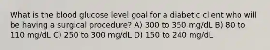 What is the blood glucose level goal for a diabetic client who will be having a surgical procedure? A) 300 to 350 mg/dL B) 80 to 110 mg/dL C) 250 to 300 mg/dL D) 150 to 240 mg/dL