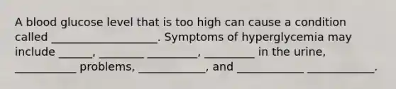 A blood glucose level that is too high can cause a condition called ___________________. Symptoms of hyperglycemia may include ______, ________ _________, _________ in the urine, ___________ problems, ____________, and ____________ ____________.