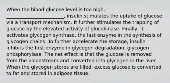 When <a href='https://www.questionai.com/knowledge/k7oXMfj7lk-the-blood' class='anchor-knowledge'>the blood</a> glucose level is too high, ________________________, insulin stimulates the uptake of glucose via a transport mechanism. It further stimulates the trapping of glucose by the elevated activity of glucokinase. Finally, it activates glycogen synthase, the last enzyme in the synthesis of glycogen chains. To further accelerate the storage, insulin inhibits the first enzyme in glycogen degradation, glycogen phosphorylase. The net effect is that the glucose is removed from the bloodstream and converted into glycogen in the liver. When the glycogen stores are filled, excess glucose is converted to fat and stored in adipose tissue.