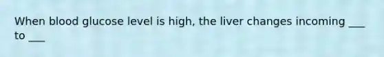 When blood glucose level is high, the liver changes incoming ___ to ___