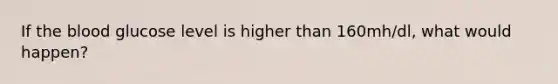 If the blood glucose level is higher than 160mh/dl, what would happen?