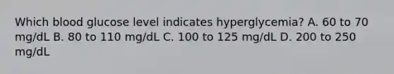 Which blood glucose level indicates hyperglycemia? A. 60 to 70 mg/dL B. 80 to 110 mg/dL C. 100 to 125 mg/dL D. 200 to 250 mg/dL