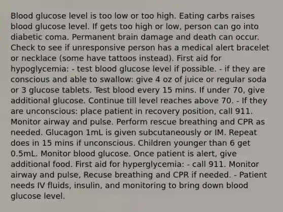 Blood glucose level is too low or too high. Eating carbs raises blood glucose level. If gets too high or low, person can go into diabetic coma. Permanent brain damage and death can occur. Check to see if unresponsive person has a medical alert bracelet or necklace (some have tattoos instead). First aid for hypoglycemia: - test blood glucose level if possible. - if they are conscious and able to swallow: give 4 oz of juice or regular soda or 3 glucose tablets. Test blood every 15 mins. If under 70, give additional glucose. Continue till level reaches above 70. - If they are unconscious: place patient in recovery position, call 911. Monitor airway and pulse. Perform rescue breathing and CPR as needed. Glucagon 1mL is given subcutaneously or IM. Repeat does in 15 mins if unconscious. Children younger than 6 get 0.5mL. Monitor blood glucose. Once patient is alert, give additional food. First aid for hyperglycemia: - call 911. Monitor airway and pulse, Recuse breathing and CPR if needed. - Patient needs IV fluids, insulin, and monitoring to bring down blood glucose level.