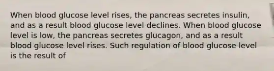 When blood glucose level rises, the pancreas secretes insulin, and as a result blood glucose level declines. When blood glucose level is low, the pancreas secretes glucagon, and as a result blood glucose level rises. Such regulation of blood glucose level is the result of