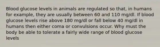 Blood glucose levels in animals are regulated so that, in humans for example, they are usually between 60 and 110 mg/dl. If blood glucose levels rise above 180 mg/dl or fall below 40 mg/dl in humans then either coma or convulsions occur. Why must the body be able to tolerate a fairly wide range of blood glucose levels