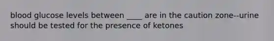 blood glucose levels between ____ are in the caution zone--urine should be tested for the presence of ketones