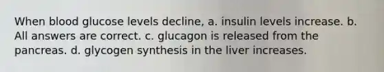 When blood glucose levels decline, a. insulin levels increase. b. All answers are correct. c. glucagon is released from the pancreas. d. glycogen synthesis in the liver increases.