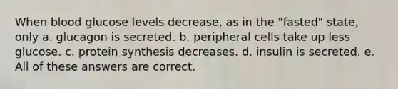 When blood glucose levels decrease, as in the "fasted" state, only a. glucagon is secreted. b. peripheral cells take up less glucose. c. protein synthesis decreases. d. insulin is secreted. e. All of these answers are correct.