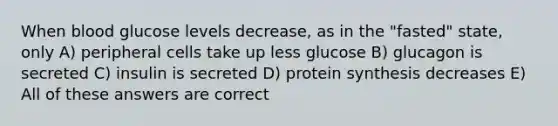 When blood glucose levels decrease, as in the "fasted" state, only A) peripheral cells take up less glucose B) glucagon is secreted C) insulin is secreted D) protein synthesis decreases E) All of these answers are correct