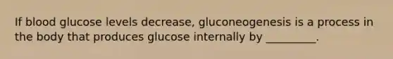 If blood glucose levels decrease, gluconeogenesis is a process in the body that produces glucose internally by _________.