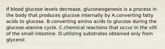 If blood glucose levels decrease, gluconeogenesis is a process in the body that produces glucose internally by A.converting fatty acids to glucose. B.converting amino acids to glucose during the glucose-alanine cycle. C.chemical reactions that occur in the villi of the small intestine. D.utilizing substrates obtained only from glycerol.