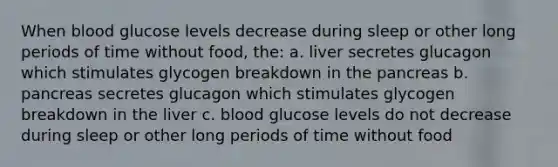 When blood glucose levels decrease during sleep or other long periods of time without food, the: a. liver secretes glucagon which stimulates glycogen breakdown in the pancreas b. pancreas secretes glucagon which stimulates glycogen breakdown in the liver c. blood glucose levels do not decrease during sleep or other long periods of time without food