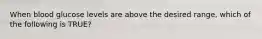 When blood glucose levels are above the desired range, which of the following is TRUE?
