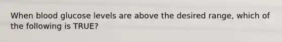 When blood glucose levels are above the desired range, which of the following is TRUE?