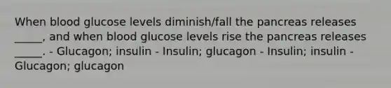 When blood glucose levels diminish/fall the pancreas releases _____, and when blood glucose levels rise the pancreas releases _____. - Glucagon; insulin - Insulin; glucagon - Insulin; insulin - Glucagon; glucagon