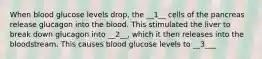 When blood glucose levels drop, the __1__ cells of the pancreas release glucagon into the blood. This stimulated the liver to break down glucagon into __2__, which it then releases into the bloodstream. This causes blood glucose levels to __3___