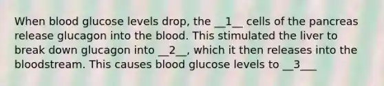 When blood glucose levels drop, the __1__ cells of the pancreas release glucagon into the blood. This stimulated the liver to break down glucagon into __2__, which it then releases into the bloodstream. This causes blood glucose levels to __3___