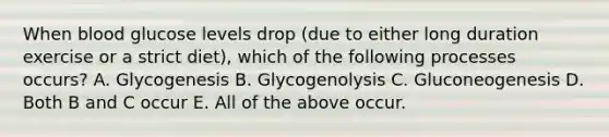 When blood glucose levels drop (due to either long duration exercise or a strict diet), which of the following processes occurs? A. Glycogenesis B. Glycogenolysis C. Gluconeogenesis D. Both B and C occur E. All of the above occur.