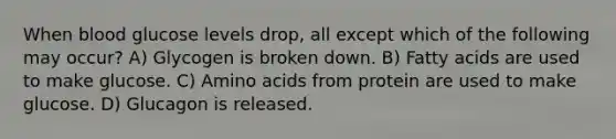 When blood glucose levels drop, all except which of the following may occur? A) Glycogen is broken down. B) Fatty acids are used to make glucose. C) Amino acids from protein are used to make glucose. D) Glucagon is released.
