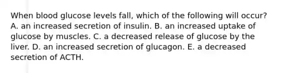 When blood glucose levels fall, which of the following will occur? A. an increased secretion of insulin. B. an increased uptake of glucose by muscles. C. a decreased release of glucose by the liver. D. an increased secretion of glucagon. E. a decreased secretion of ACTH.