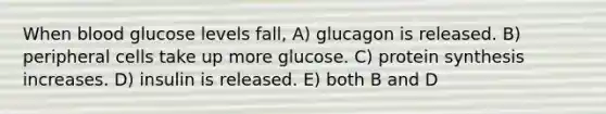 When blood glucose levels fall, A) glucagon is released. B) peripheral cells take up more glucose. C) protein synthesis increases. D) insulin is released. E) both B and D