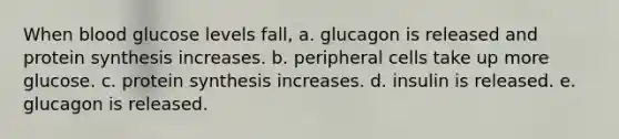 When blood glucose levels fall, a. glucagon is released and protein synthesis increases. b. peripheral cells take up more glucose. c. protein synthesis increases. d. insulin is released. e. glucagon is released.