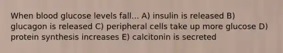 When blood glucose levels fall... A) insulin is released B) glucagon is released C) peripheral cells take up more glucose D) <a href='https://www.questionai.com/knowledge/kVyphSdCnD-protein-synthesis' class='anchor-knowledge'>protein synthesis</a> increases E) calcitonin is secreted