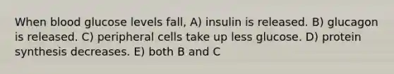 When blood glucose levels fall, A) insulin is released. B) glucagon is released. C) peripheral cells take up less glucose. D) <a href='https://www.questionai.com/knowledge/kVyphSdCnD-protein-synthesis' class='anchor-knowledge'>protein synthesis</a> decreases. E) both B and C