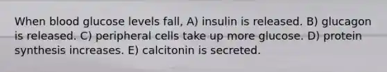 When blood glucose levels fall, A) insulin is released. B) glucagon is released. C) peripheral cells take up more glucose. D) protein synthesis increases. E) calcitonin is secreted.