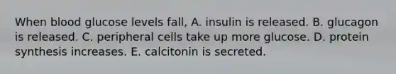 When blood glucose levels fall, A. insulin is released. B. glucagon is released. C. peripheral cells take up more glucose. D. protein synthesis increases. E. calcitonin is secreted.