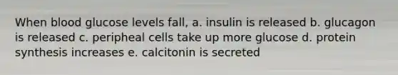 When blood glucose levels fall, a. insulin is released b. glucagon is released c. peripheal cells take up more glucose d. protein synthesis increases e. calcitonin is secreted