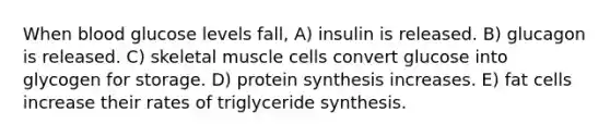 When blood glucose levels fall, A) insulin is released. B) glucagon is released. C) skeletal muscle cells convert glucose into glycogen for storage. D) protein synthesis increases. E) fat cells increase their rates of triglyceride synthesis.