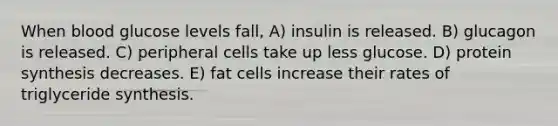 When blood glucose levels fall, A) insulin is released. B) glucagon is released. C) peripheral cells take up less glucose. D) protein synthesis decreases. E) fat cells increase their rates of triglyceride synthesis.