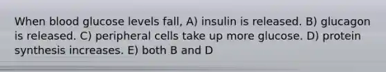 When blood glucose levels fall, A) insulin is released. B) glucagon is released. C) peripheral cells take up more glucose. D) <a href='https://www.questionai.com/knowledge/kVyphSdCnD-protein-synthesis' class='anchor-knowledge'>protein synthesis</a> increases. E) both B and D