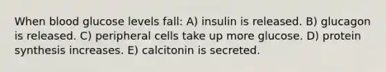 When blood glucose levels fall: A) insulin is released. B) glucagon is released. C) peripheral cells take up more glucose. D) protein synthesis increases. E) calcitonin is secreted.