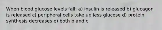 When blood glucose levels fall: a) insulin is released b) glucagon is released c) peripheral cells take up less glucose d) protein synthesis decreases e) both b and c