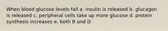 When blood glucose levels fall a. insulin is released b. glucagon is released c. peripheral cells take up more glucose d. protein synthesis increases e. both B and D