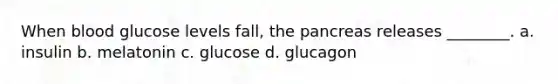 When blood glucose levels fall, the pancreas releases ________. a. insulin b. melatonin c. glucose d. glucagon