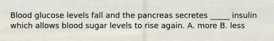 Blood glucose levels fall and the pancreas secretes _____ insulin which allows blood sugar levels to rise again. A. more B. less