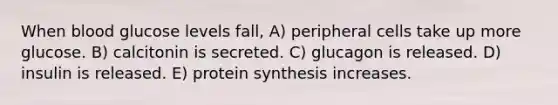 When blood glucose levels fall, A) peripheral cells take up more glucose. B) calcitonin is secreted. C) glucagon is released. D) insulin is released. E) protein synthesis increases.