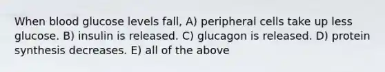 When blood glucose levels fall, A) peripheral cells take up less glucose. B) insulin is released. C) glucagon is released. D) protein synthesis decreases. E) all of the above