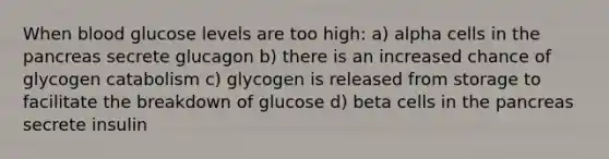 When blood glucose levels are too high: a) alpha cells in the pancreas secrete glucagon b) there is an increased chance of glycogen catabolism c) glycogen is released from storage to facilitate the breakdown of glucose d) beta cells in the pancreas secrete insulin