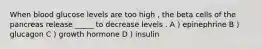 When blood glucose levels are too high , the beta cells of the pancreas release _____ to decrease levels . A ) epinephrine B ) glucagon C ) growth hormone D ) insulin