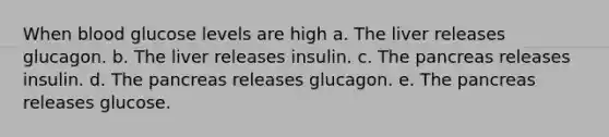 When blood glucose levels are high a. The liver releases glucagon. b. The liver releases insulin. c. The pancreas releases insulin. d. The pancreas releases glucagon. e. The pancreas releases glucose.