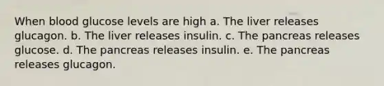 When blood glucose levels are high a. The liver releases glucagon. b. The liver releases insulin. c. The pancreas releases glucose. d. The pancreas releases insulin. e. The pancreas releases glucagon.