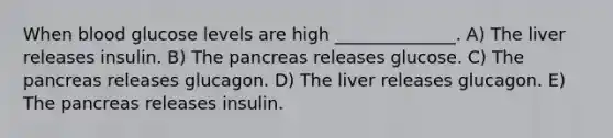 When blood glucose levels are high ______________. A) The liver releases insulin. B) The pancreas releases glucose. C) The pancreas releases glucagon. D) The liver releases glucagon. E) The pancreas releases insulin.