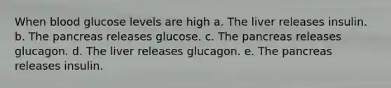 When blood glucose levels are high a. The liver releases insulin. b. The pancreas releases glucose. c. The pancreas releases glucagon. d. The liver releases glucagon. e. The pancreas releases insulin.