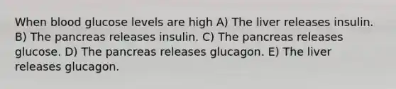 When blood glucose levels are high A) The liver releases insulin. B) The pancreas releases insulin. C) The pancreas releases glucose. D) The pancreas releases glucagon. E) The liver releases glucagon.