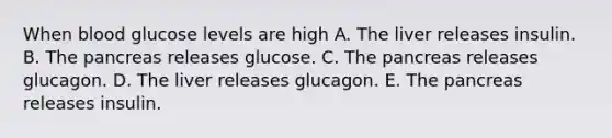 When blood glucose levels are high A. The liver releases insulin. B. The pancreas releases glucose. C. The pancreas releases glucagon. D. The liver releases glucagon. E. The pancreas releases insulin.